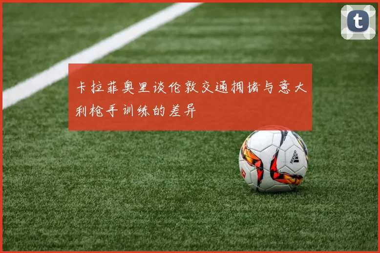 卡拉菲奥里谈伦敦交通拥堵与意大利枪手训练的差异