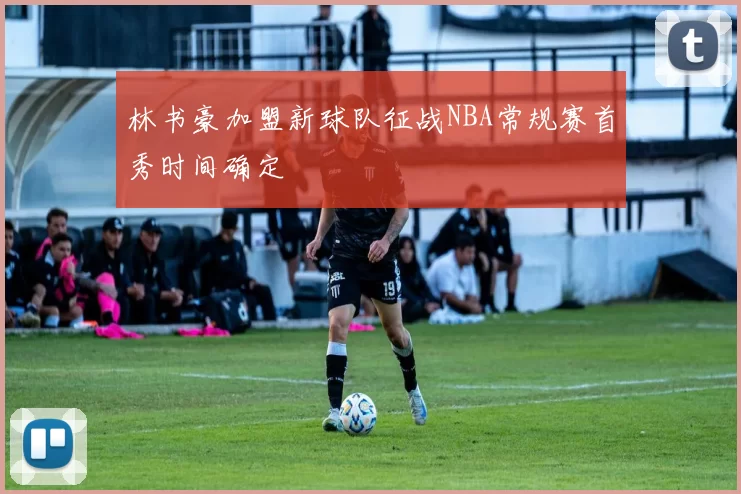 林书豪加盟新球队征战NBA常规赛首秀时间确定