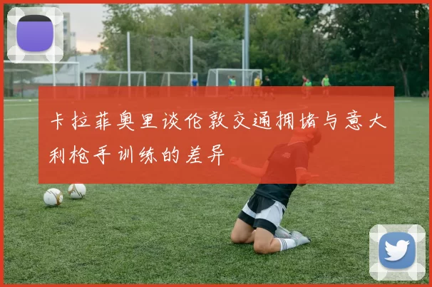 卡拉菲奥里谈伦敦交通拥堵与意大利枪手训练的差异