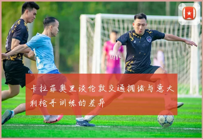 卡拉菲奥里谈伦敦交通拥堵与意大利枪手训练的差异