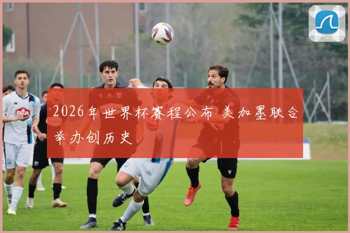 2026年世界杯赛程公布 美加墨联合举办创历史