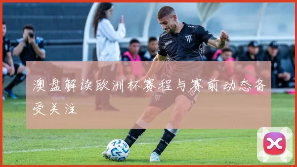 澳盘解读欧洲杯赛程与赛前动态备受关注