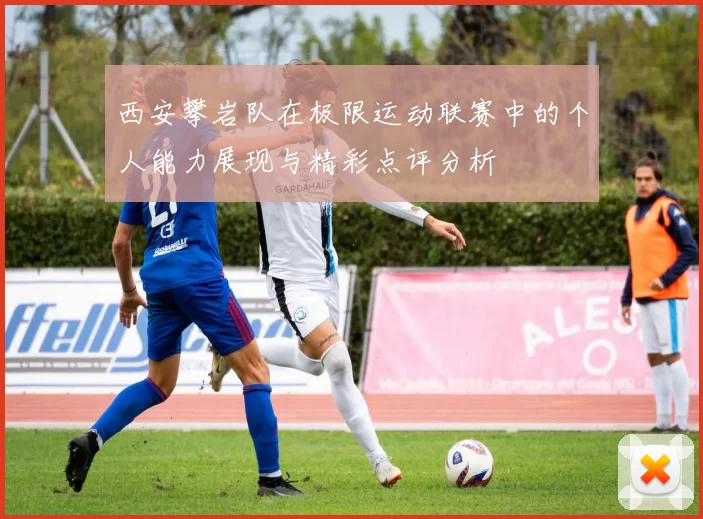 西安攀岩队在极限运动联赛中的个人能力展现与精彩点评分析