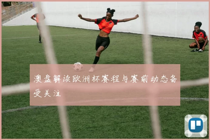 澳盘解读欧洲杯赛程与赛前动态备受关注