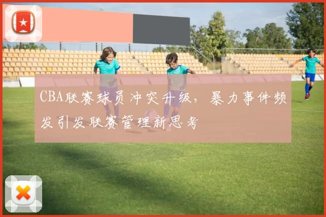 CBA联赛球员冲突升级，暴力事件频发引发联赛管理新思考