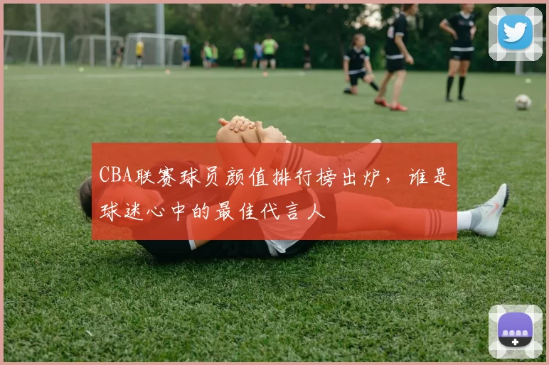 CBA联赛球员颜值排行榜出炉,谁是球迷心中的最佳代言人