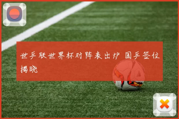 世乒联世界杯对阵表出炉 国乒签位揭晓