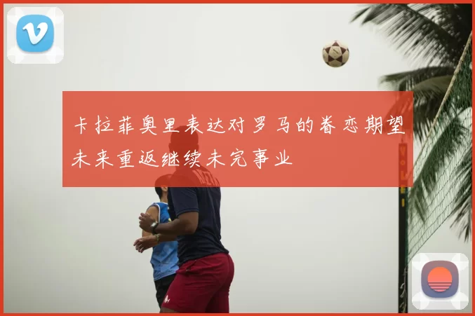 卡拉菲奥里表达对罗马的眷恋期望未来重返继续未完事业