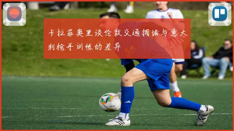 卡拉菲奥里谈伦敦交通拥堵与意大利枪手训练的差异