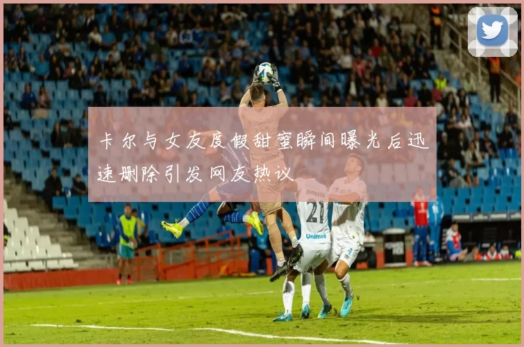 卡尔与女友度假甜蜜瞬间曝光后迅速删除引发网友热议