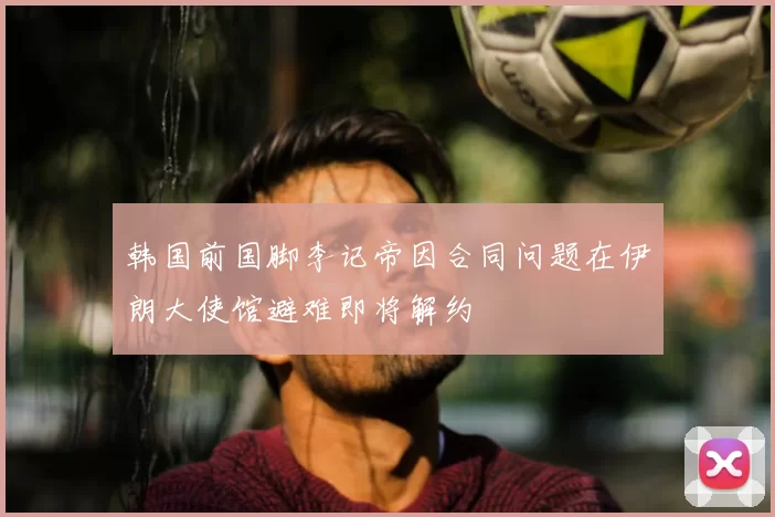 韩国前国脚李记帝因合同问题在伊朗大使馆避难即将解约
