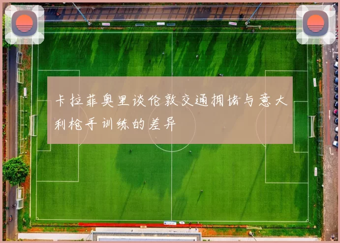 卡拉菲奥里谈伦敦交通拥堵与意大利枪手训练的差异