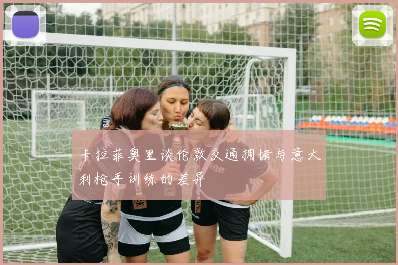 卡拉菲奥里谈伦敦交通拥堵与意大利枪手训练的差异