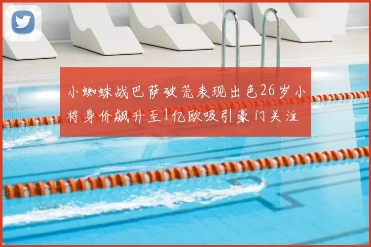 小蜘蛛战巴萨破荒表现出色26岁小将身价飙升至1亿欧吸引豪门关注