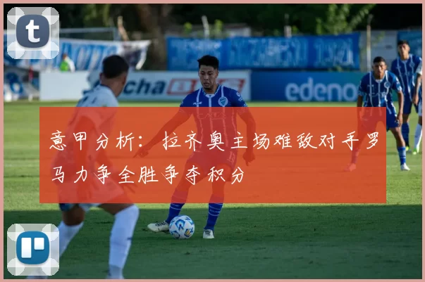 意甲分析:拉齐奥主场难敌对手罗马力争全胜争夺积分