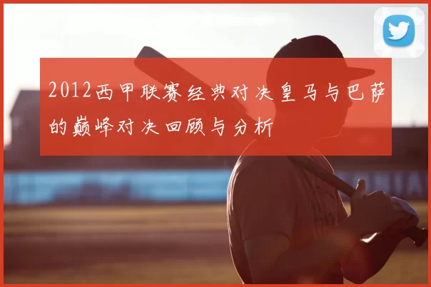 2012西甲联赛经典对决皇马与巴萨的巅峰对决回顾与分析