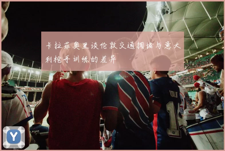 卡拉菲奥里谈伦敦交通拥堵与意大利枪手训练的差异