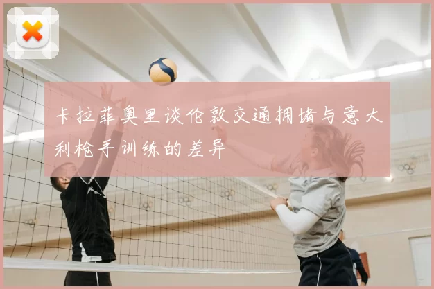 卡拉菲奥里谈伦敦交通拥堵与意大利枪手训练的差异