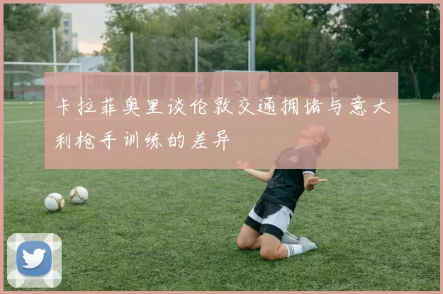 卡拉菲奥里谈伦敦交通拥堵与意大利枪手训练的差异
