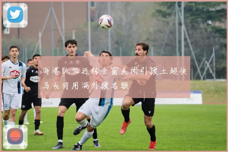 海港队临近转会窗关闭引援土超快马或将用满外援名额