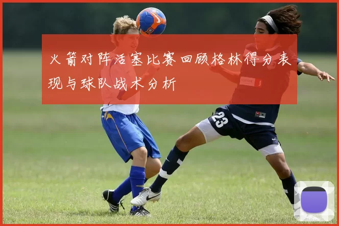 火箭对阵活塞比赛回顾格林得分表现与球队战术分析