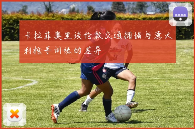卡拉菲奥里谈伦敦交通拥堵与意大利枪手训练的差异