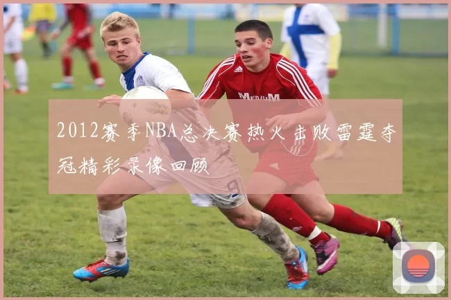 2012赛季NBA总决赛热火击败雷霆夺冠精彩录像回顾
