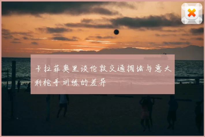卡拉菲奥里谈伦敦交通拥堵与意大利枪手训练的差异