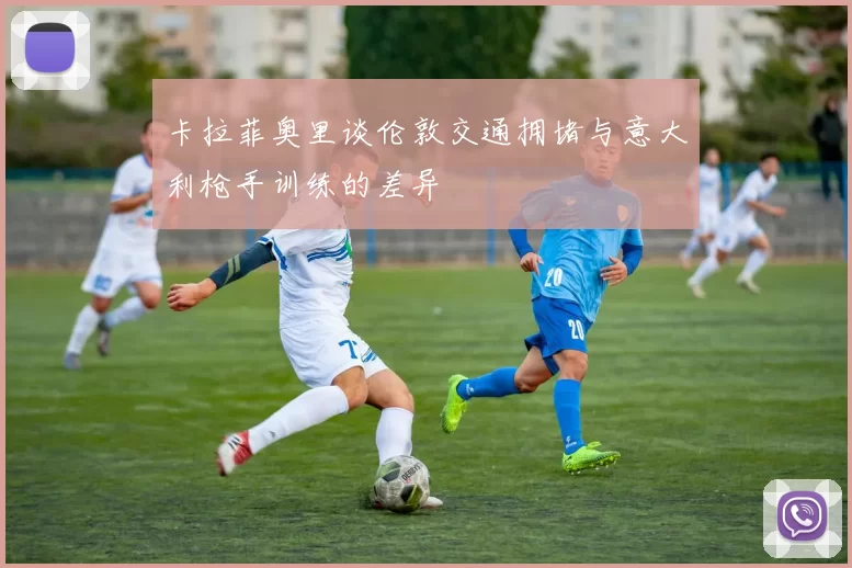 卡拉菲奥里谈伦敦交通拥堵与意大利枪手训练的差异