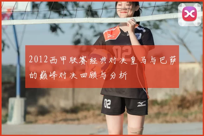 2012西甲联赛经典对决皇马与巴萨的巅峰对决回顾与分析