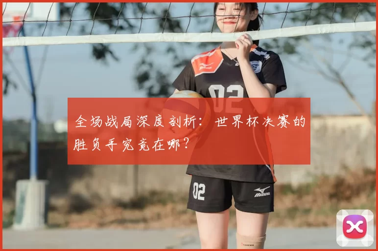 全场战局深度剖析:世界杯决赛的胜负手究竟在哪?
