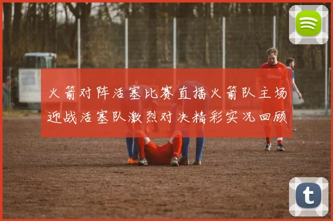 火箭对阵活塞比赛直播火箭队主场迎战活塞队激烈对决精彩实况回顾