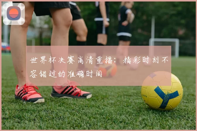 世界杯决赛高清重播：精彩时刻不容错过的准确时间