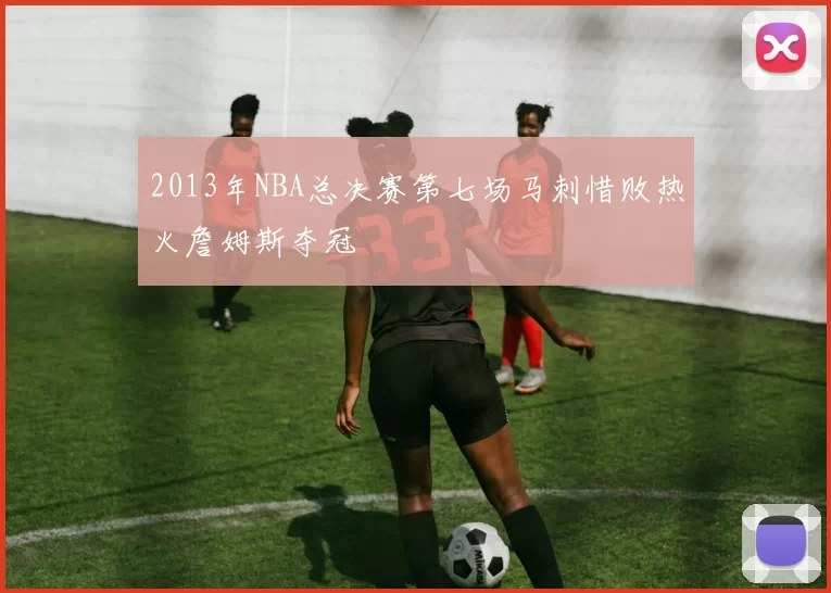 2013年NBA总决赛第七场马刺惜败热火詹姆斯夺冠