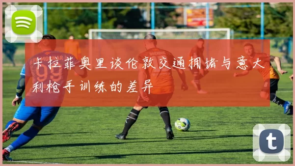 卡拉菲奥里谈伦敦交通拥堵与意大利枪手训练的差异