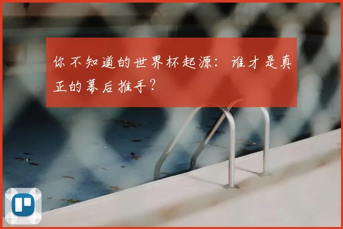 你不知道的世界杯起源：谁才是真正的幕后推手？