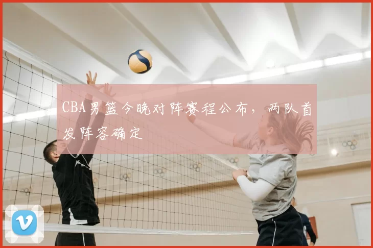 CBA男篮今晚对阵赛程公布，两队首发阵容确定