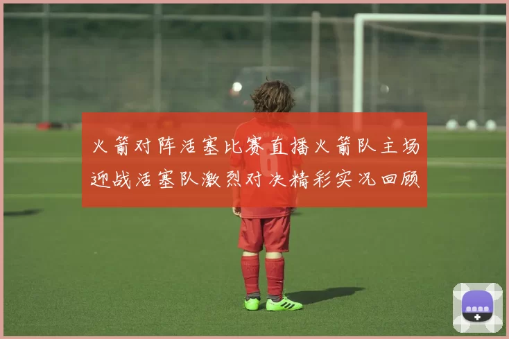 火箭对阵活塞比赛直播火箭队主场迎战活塞队激烈对决精彩实况回顾
