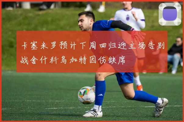 卡塞米罗预计下周回归迎主场告别战舍什科乌加特因伤缺席
