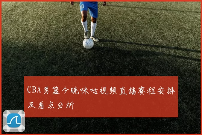 CBA男篮今晚咪咕视频直播赛程安排及看点分析