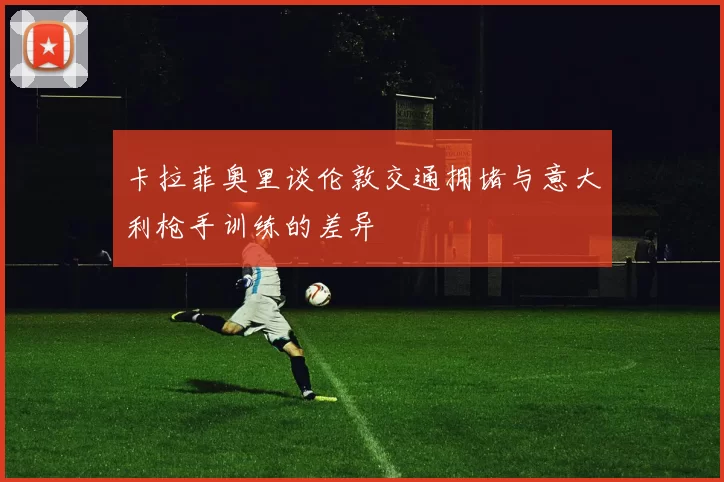 卡拉菲奥里谈伦敦交通拥堵与意大利枪手训练的差异