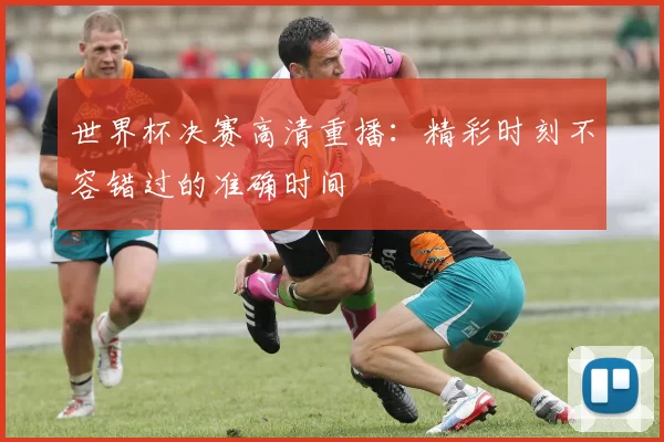 世界杯决赛高清重播：精彩时刻不容错过的准确时间