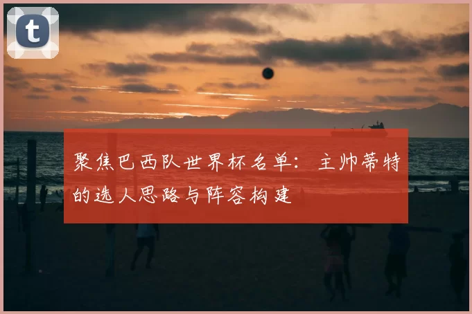 聚焦巴西队世界杯名单:主帅蒂特的选人思路与阵容构建