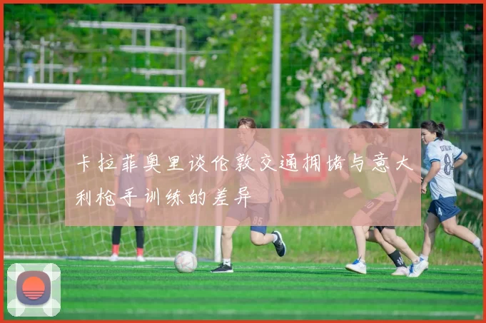 卡拉菲奥里谈伦敦交通拥堵与意大利枪手训练的差异