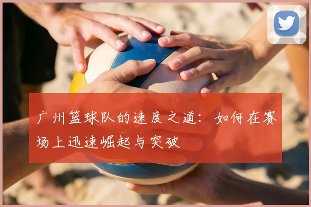广州篮球队的速度之道:如何在赛场上迅速崛起与突破