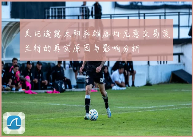 美记透露太阳和雄鹿均无意交易莫兰特的真实原因与影响分析