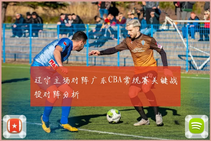 辽宁主场对阵广东CBA常规赛关键战役对阵分析