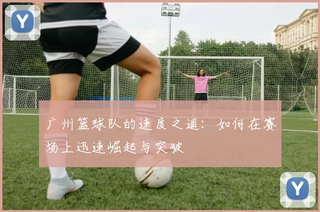 广州篮球队的速度之道:如何在赛场上迅速崛起与突破
