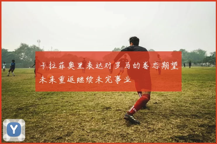 卡拉菲奥里表达对罗马的眷恋期望未来重返继续未完事业