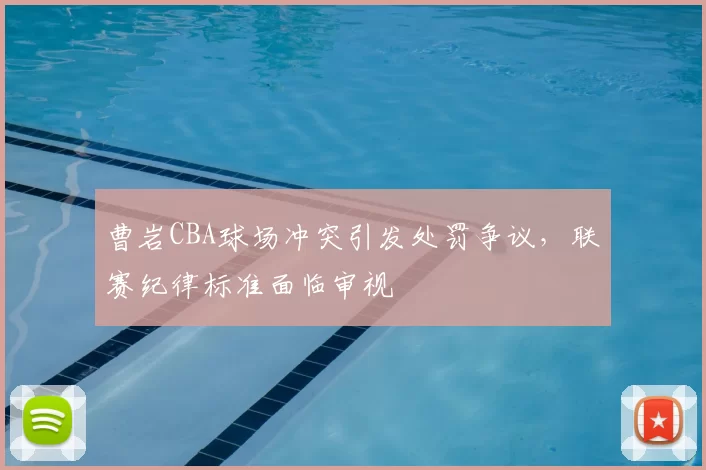 曹岩CBA球场冲突引发处罚争议,联赛纪律标准面临审视